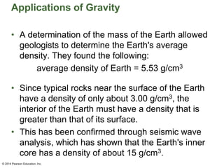 Applications of Gravity
• A determination of the mass of the Earth allowed
geologists to determine the Earth's average
density. They found the following:
average density of Earth = 5.53 g/cm3
• Since typical rocks near the surface of the Earth
have a density of only about 3.00 g/cm3, the
interior of the Earth must have a density that is
greater than that of its surface.
• This has been confirmed through seismic wave
analysis, which has shown that the Earth's inner
core has a density of about 15 g/cm3.
© 2014 Pearson Education, Inc.
 