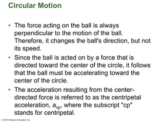 Circular Motion
• The force acting on the ball is always
perpendicular to the motion of the ball.
Therefore, it changes the ball's direction, but not
its speed.
• Since the ball is acted on by a force that is
directed toward the center of the circle, it follows
that the ball must be accelerating toward the
center of the circle.
• The acceleration resulting from the center-
directed force is referred to as the centripetal
acceleration, acp, where the subscript "cp"
stands for centripetal.
© 2014 Pearson Education, Inc.
 
