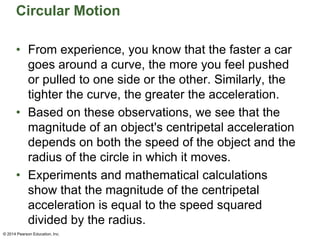 Circular Motion
• From experience, you know that the faster a car
goes around a curve, the more you feel pushed
or pulled to one side or the other. Similarly, the
tighter the curve, the greater the acceleration.
• Based on these observations, we see that the
magnitude of an object's centripetal acceleration
depends on both the speed of the object and the
radius of the circle in which it moves.
• Experiments and mathematical calculations
show that the magnitude of the centripetal
acceleration is equal to the speed squared
divided by the radius.
© 2014 Pearson Education, Inc.
 