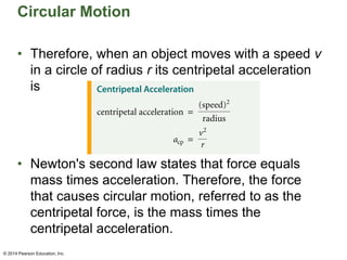 Circular Motion
• Therefore, when an object moves with a speed v
in a circle of radius r its centripetal acceleration
is
• Newton's second law states that force equals
mass times acceleration. Therefore, the force
that causes circular motion, referred to as the
centripetal force, is the mass times the
centripetal acceleration.
© 2014 Pearson Education, Inc.
© 2014 Pearson Education, Inc.
 