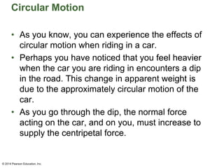Circular Motion
• As you know, you can experience the effects of
circular motion when riding in a car.
• Perhaps you have noticed that you feel heavier
when the car you are riding in encounters a dip
in the road. This change in apparent weight is
due to the approximately circular motion of the
car.
• As you go through the dip, the normal force
acting on the car, and on you, must increase to
supply the centripetal force.
© 2014 Pearson Education, Inc.
 