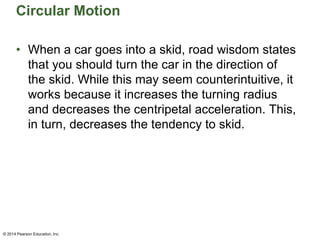 Circular Motion
• When a car goes into a skid, road wisdom states
that you should turn the car in the direction of
the skid. While this may seem counterintuitive, it
works because it increases the turning radius
and decreases the centripetal acceleration. This,
in turn, decreases the tendency to skid.
© 2014 Pearson Education, Inc.
 
