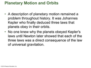 Planetary Motion and Orbits
• A description of planetary motion remained a
problem throughout history. It was Johannes
Kepler who finally deduced three laws that
planets obey in their orbits.
• No one knew why the planets obeyed Kepler's
laws until Newton later showed that each of the
three laws was a direct consequence of the law
of universal gravitation.
© 2014 Pearson Education, Inc.
 
