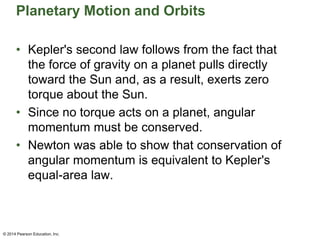 Planetary Motion and Orbits
• Kepler's second law follows from the fact that
the force of gravity on a planet pulls directly
toward the Sun and, as a result, exerts zero
torque about the Sun.
• Since no torque acts on a planet, angular
momentum must be conserved.
• Newton was able to show that conservation of
angular momentum is equivalent to Kepler's
equal-area law.
© 2014 Pearson Education, Inc.
 