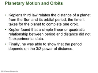 Planetary Motion and Orbits
• Kepler's third law relates the distance of a planet
from the Sun and its orbital period, the time it
takes for the planet to complete one orbit.
• Kepler found that a simple linear or quadratic
relationship between period and distance did not
fit experimental data.
• Finally, he was able to show that the period
depends on the 3/2 power of distance.
© 2014 Pearson Education, Inc.
 