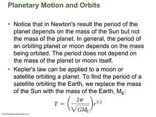 Planetary Motion and Orbits
• Notice that in Newton's result the period of the
planet depends on the mass of the Sun but not
the mass of the planet. In general, the period of
an orbiting planet or moon depends on the mass
being orbited. The period does not depend on
the mass of the planet or moon itself.
• Kepler's law can be applied to a moon or
satellite orbiting a planet. To find the period of a
satellite orbiting the Earth, we replace the mass
of the Sun with the mass of the Earth, ME:
© 2014 Pearson Education, Inc.
 
