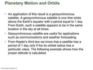Planetary Motion and Orbits
• An application of this result is a geosynchronous
satellite. A geosynchronous satellite is one that orbits
above the Earth's equator with a period equal to 1 day.
From Earth, such a satellite appears to be in the same
location in the sky at all times.
• Geosynchronous satellite are useful for applications
such as communications and weather forecasting.
• From Kepler's third law we know that a satellite has a
period of 1 day only if the its orbital radius has a
particular value. The following example shows how the
proper altitude is calculated.
© 2014 Pearson Education, Inc.
 