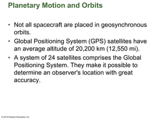 Planetary Motion and Orbits
• Not all spacecraft are placed in geosynchronous
orbits.
• Global Positioning System (GPS) satellites have
an average altitude of 20,200 km (12,550 mi).
• A system of 24 satellites comprises the Global
Positioning System. They make it possible to
determine an observer's location with great
accuracy.
© 2014 Pearson Education, Inc.
 