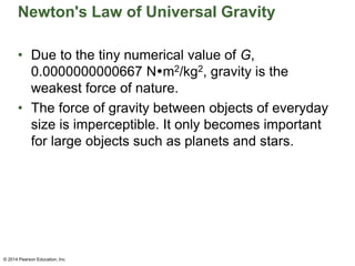 Newton's Law of Universal Gravity
• Due to the tiny numerical value of G,
0.0000000000667 Nm2/kg2, gravity is the
weakest force of nature.
• The force of gravity between objects of everyday
size is imperceptible. It only becomes important
for large objects such as planets and stars.
© 2014 Pearson Education, Inc.
 