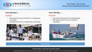 From 12th April ..
Bareboat
? Day charters for up to 2 families or a mixed group
of 6 people.
? Overnight charters for a single family / household.
From 17th May .
Bareboat
? Day charters fully open to any mixed groups.
? Overnight charters for up to 2 families /
households.
More Details
 