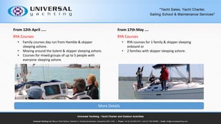 From 12th April ..
RYA Courses
? Family courses day run from Hamble & skipper
sleeping ashore.
? Moving around the Solent & skipper sleeping ashore.
? Courses for mixed groups of up to 5 people with
everyone sleeping ashore.
From 17th May .
RYA Courses
? RYA courses for 1 family & skipper sleeping
onboard or
? 2 families with skipper sleeping ashore.
More Details
 