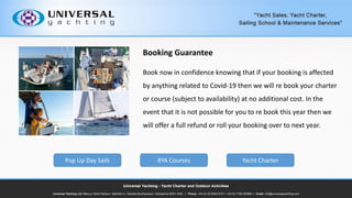 Booking Guarantee
Book now in confidence knowing that if your booking is affected
by anything related to Covid-19 then we will re book your charter
or course (subject to availability) at no additional cost. In the
event that it is not possible for you to re book this year then we
will offer a full refund or roll your booking over to next year.
Pop Up Day Sails RYA Courses Yacht Charter
 