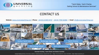 Website: www.universalyachting.com | Phone: +44 (0) 23 8045 8737 +44 (0) 7798 563860 | Email: info@universalyachting.com
CONTACT US
RYA Sailing School Yacht Maintenance
Dufour Yacht Sales Brokerage Yacht Sales Yacht Charter
 