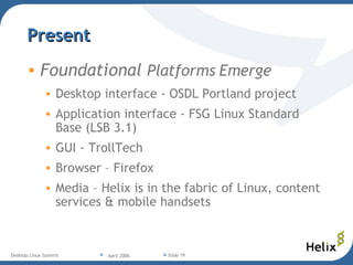 Present Foundational  Platforms Emerge Desktop interface - OSDL Portland project Application interface - FSG Linux Standard Base (LSB 3.1)‏ GUI - TrollTech Browser – Firefox Media – Helix is in the fabric of Linux, content services & mobile handsets 