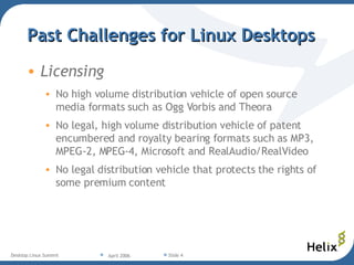 Past Challenges for Linux Desktops Licensing No high volume distribution vehicle of open source media formats such as Ogg Vorbis and Theora  No legal, high volume distribution vehicle of patent encumbered and royalty bearing formats such as MP3, MPEG-2, MPEG-4, Microsoft and RealAudio/RealVideo No legal distribution vehicle that protects the rights of some premium content 