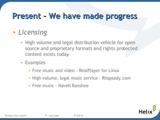 Present – We have made progress Licensing High volume and legal distribution vehicle for open source and proprietary formats and rights protected content exists today Examples Free music and video - RealPlayer for Linux  High volume, legal music service – Rhapsody.com Free music – Novell Banshee 