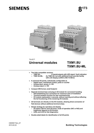 s 8173
TX-I/O™
Universal modules TXM1.8U
TXM1.8U-ML
• Two fully compatible versions:
– TXM1.8U: 8 inputs/outputs with LED signal / fault indication
– TXM1.8U-ML: As TXM1.8U, but with additional local override facility
with LCD display (LO/ID to ISO 16 484-2)
• 8 universal I/O points, individually configurable as
– Digital input: maintained contact, pulse or counter
– Analog input: sensor, 0..10V
– Analog output: 0..10V
• Compact DIN format, small footprint
• Separate terminal base and plug-in I/O module for convenient handling
– Self-establishing bus connection for maximum ease of installation
– Terminal isolation function for fast commissioning
– I/O module replaceable in seconds, without rewiring and without affecting
the full functioning of the remaining I/O modules
• All terminals are directly on the I/O modules, allowing direct connection of
field devices without additional terminal strips.
• Simple strategy for operation and display
– I/O status LED for each I/O point; mode of operation (N/C or N/O) and
brightness depend on I/O function
– LEDs and LCD for fast diagnostics
• Double-sided labels for identification of all I/O points
CM2N8173en_07
2013-02-22 Building Technologies
 