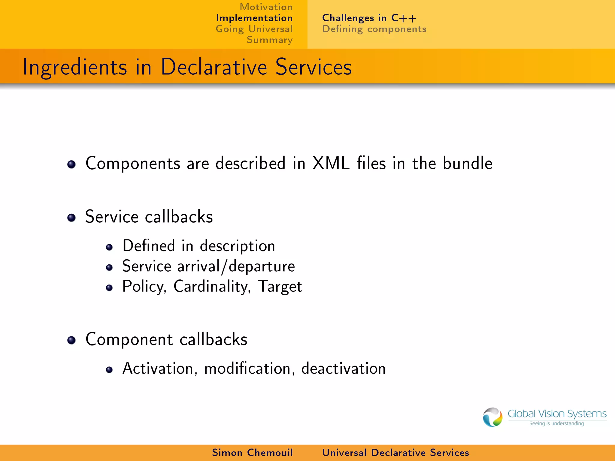 Motivation
                          Implementation    Challenges in C++
                          Going Universal   Dening components
                                Summary

Ingredients in Declarative Services


      Components are described in XML les in the bundle



      Service callbacks

          Dened in description
          Service arrival/departure
          Policy, Cardinality, Target



      Component callbacks

          Activation, modication, deactivation




                       Simon Chemouil       Universal Declarative Services
 