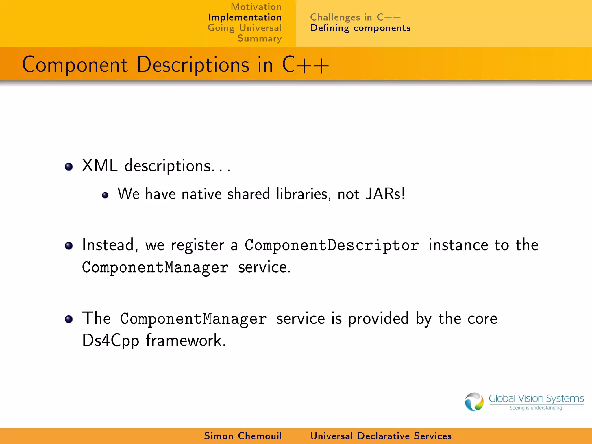 Motivation
                        Implementation    Challenges in C++
                        Going Universal   Dening components
                              Summary

Component Descriptions in C++



     XML descriptions. . .

           We have native shared libraries, not JARs!



     Instead, we register a    ComponentDescriptor                 instance to the
     ComponentManager         service.



     The   ComponentManager          service is provided by the core
     Ds4Cpp framework.




                       Simon Chemouil     Universal Declarative Services
 