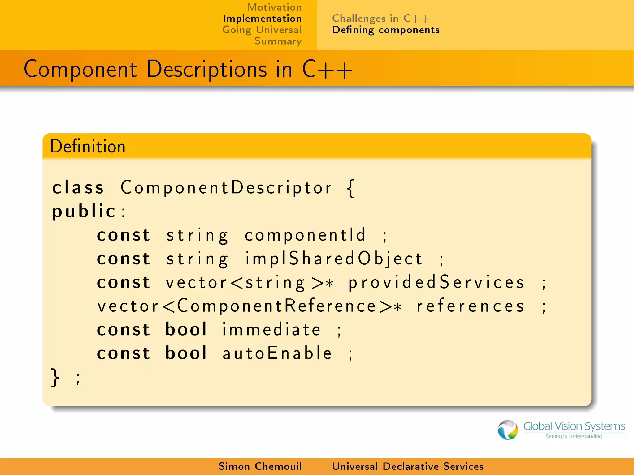 Motivation
                              Implementation     Challenges in C++
                              Going Universal    Dening components
                                    Summary

Component Descriptions in C++

  Denition


  class ComponentDescriptor {
  public :
      const s t r i n g c o m p o n e n t I d ;
      const s t r i n g i m p l S h a r e d O b j e c t ;
      const v e c t o r  s t r i n g ∗ p r o v i d e d S e r v i c e s          ;
          v e c t o r C o m p o n e n t R e f e r e n c e ∗    references       ;
          const bool          immediate           ;
          const bool          autoEnable              ;
  }   ;




                              Simon Chemouil     Universal Declarative Services
 