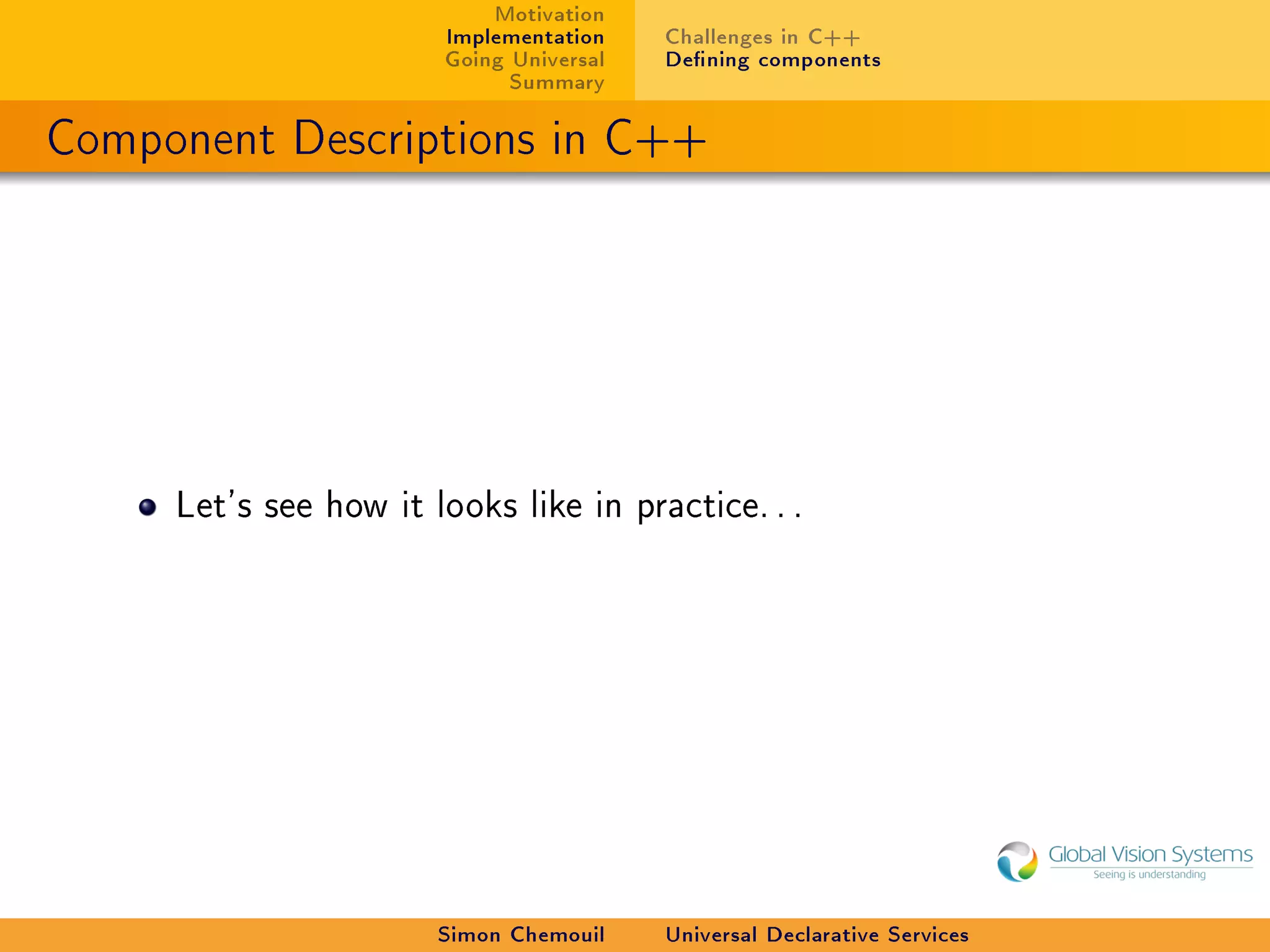 Motivation
                       Implementation    Challenges in C++
                       Going Universal   Dening components
                             Summary

Component Descriptions in C++




     Let's see how it looks like in practice. . .




                       Simon Chemouil    Universal Declarative Services
 