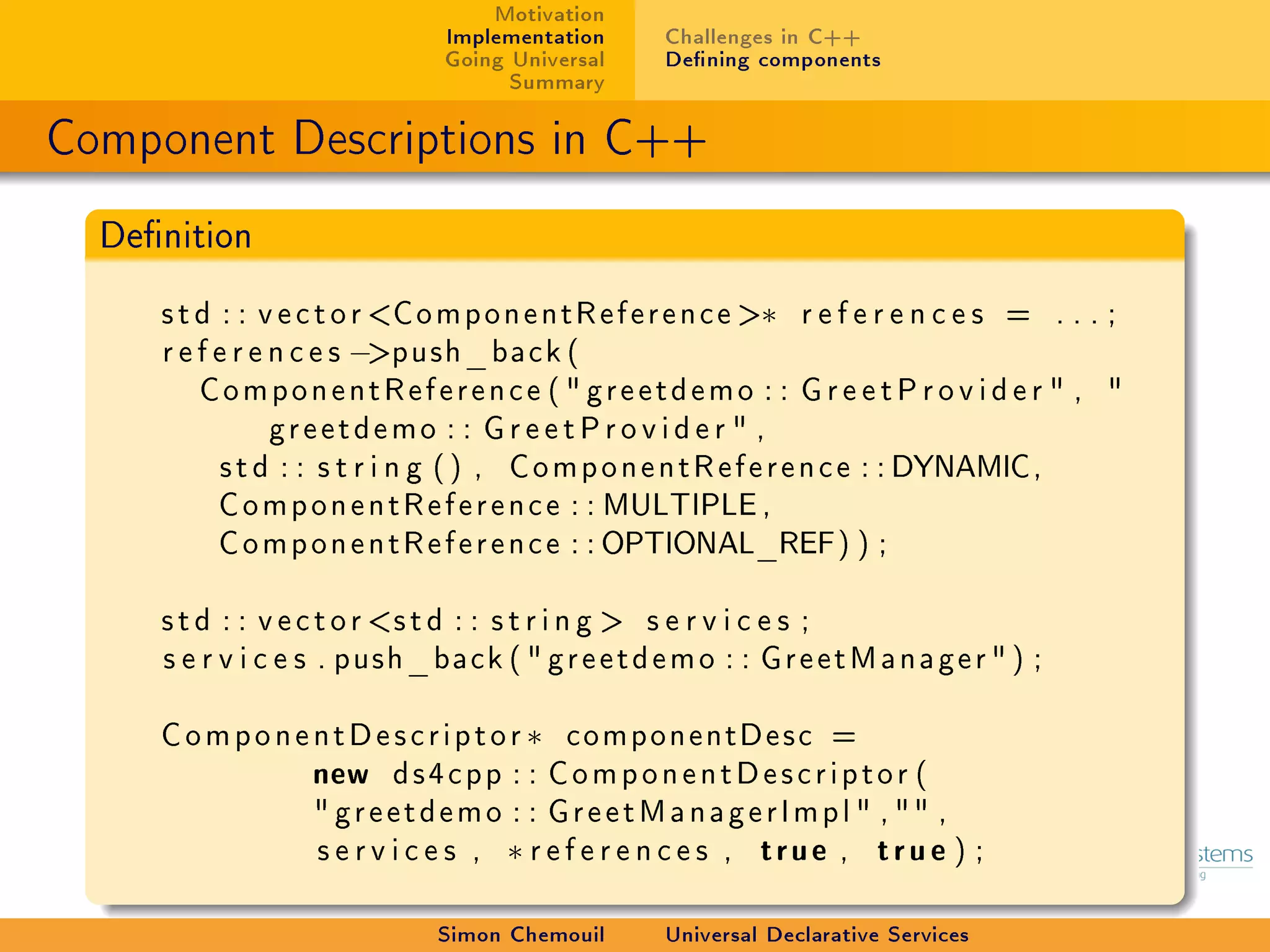 Motivation
                             Implementation     Challenges in C++
                             Going Universal    Dening components
                                   Summary

Component Descriptions in C++
  Denition

     s t d : : v e c t o r ComponentReference ∗ r e f e r e n c e s = . . . ;
     r e f e r e n c e s −push_back (
         ComponentReference (  greetdemo : : G r e e t P r o v i d e r  , 
                 greetdemo : : G r e e t P r o v i d e r  ,
           s t d : : s t r i n g ( ) , ComponentReference : : DYNAMIC,
           ComponentReference : : MULTIPLE ,
           ComponentReference : : OPTIONAL_REF) ) ;

     s t d : : v e c t o r s t d : : s t r i n g  s e r v i c e s ;
     s e r v i c e s . push_back (  greetdemo : : GreetManager  ) ;

     C o m p o n e n t D e s c r i p t o r ∗ componentDesc =
                   new ds4cpp : : C o m p o n e n t D e s c r i p t o r (
                    greetdemo : : G r e e t M a n a g e r I m p l  ,  ,
                   s e r v i c e s , ∗ r e f e r e n c e s , true , true ) ;

                            Simon Chemouil      Universal Declarative Services
 