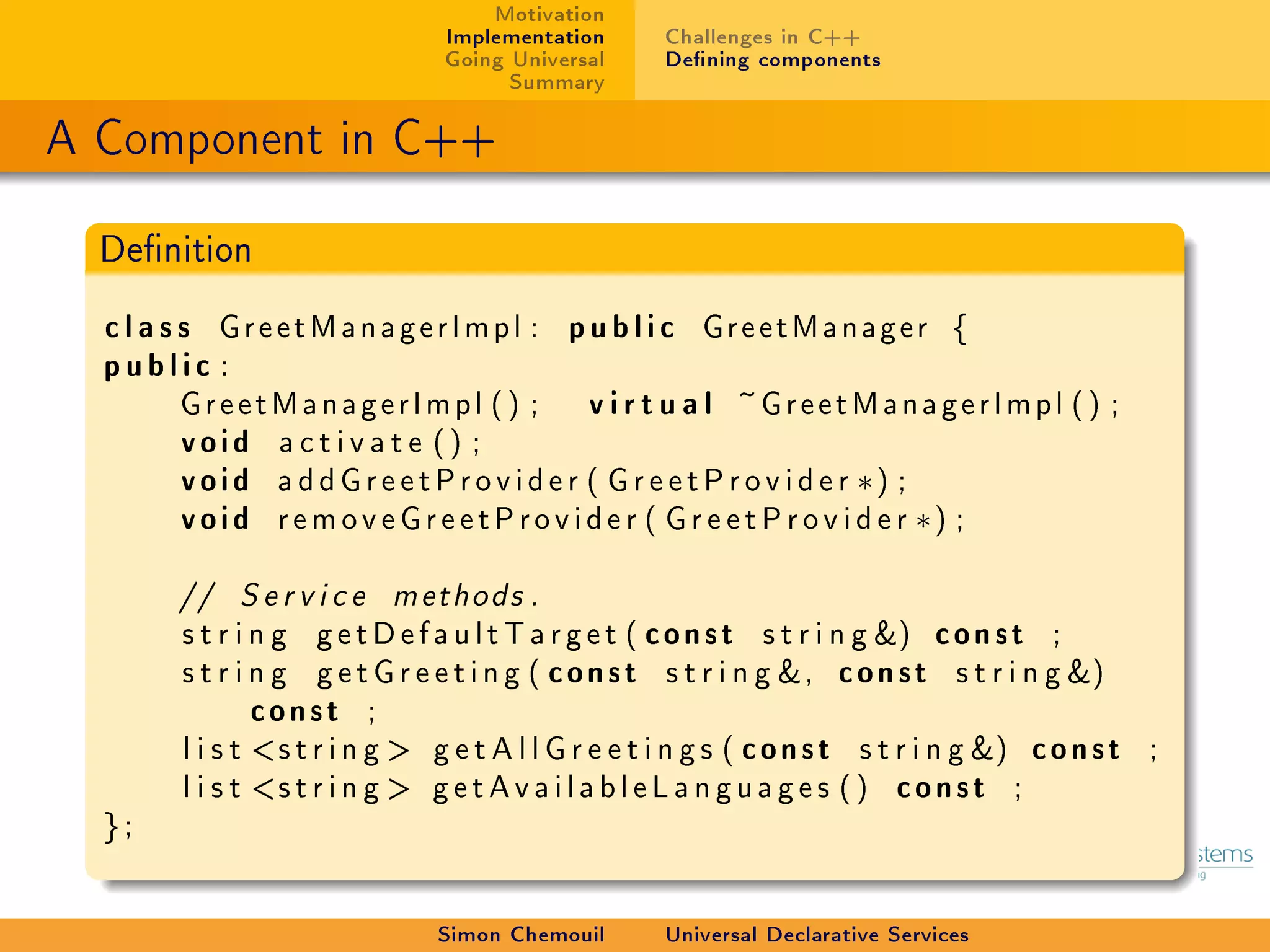 Motivation
                                  Implementation        Challenges in C++
                                  Going Universal       Dening components
                                        Summary

A Component in C++

  Denition

  c l a s s G r e e t M a n a g e r I m p l : p u b l i c GreetManager {
  public :
          G r e e t M a n a g e r I m p l ( ) ; v i r t u a l ~G r e e t M a n a g e r I m p l ( ) ;
          void activate () ;
          void a d d G r e e t P r o v i d e r ( G r e e t P r o v i d e r ∗) ;
          void removeGreetProvider ( G r e e t P r o v i d e r ∗) ;

         //    Service       methods .

         s t r i n g g e t D e f a u l t T a r g e t ( c o n s t s t r i n g ) c o n s t ;
         s t r i n g g e t G r e e t i n g ( c o n s t s t r i n g , c o n s t s t r i n g )
                 const ;
         l i s t s t r i n g  g e t A l l G r e e t i n g s ( c o n s t s t r i n g ) c o n s t ;
         l i s t s t r i n g  g e t A v a i l a b l e L a n g u a g e s ( ) c o n s t ;
  };


                                  Simon Chemouil        Universal Declarative Services
 