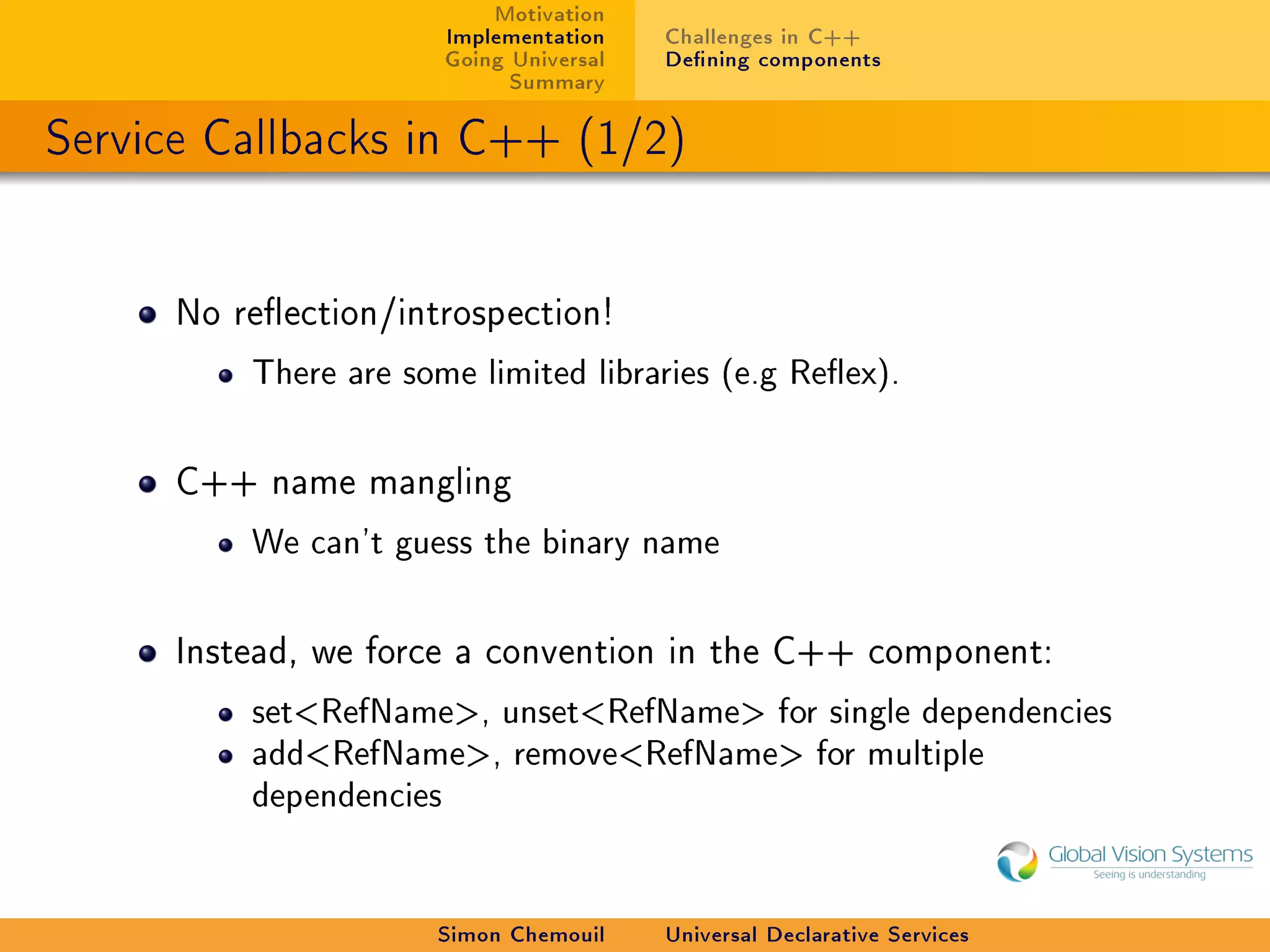 Motivation
                         Implementation    Challenges in C++
                         Going Universal   Dening components
                               Summary

Service Callbacks in C++ (1/2)


      No reection/introspection!

          There are some limited libraries (e.g Reex).



      C++ name mangling

          We can't guess the binary name



      Instead, we force a convention in the C++ component:

          setRefName, unsetRefName for single dependencies
          addRefName, removeRefName for multiple
          dependencies




                      Simon Chemouil       Universal Declarative Services
 