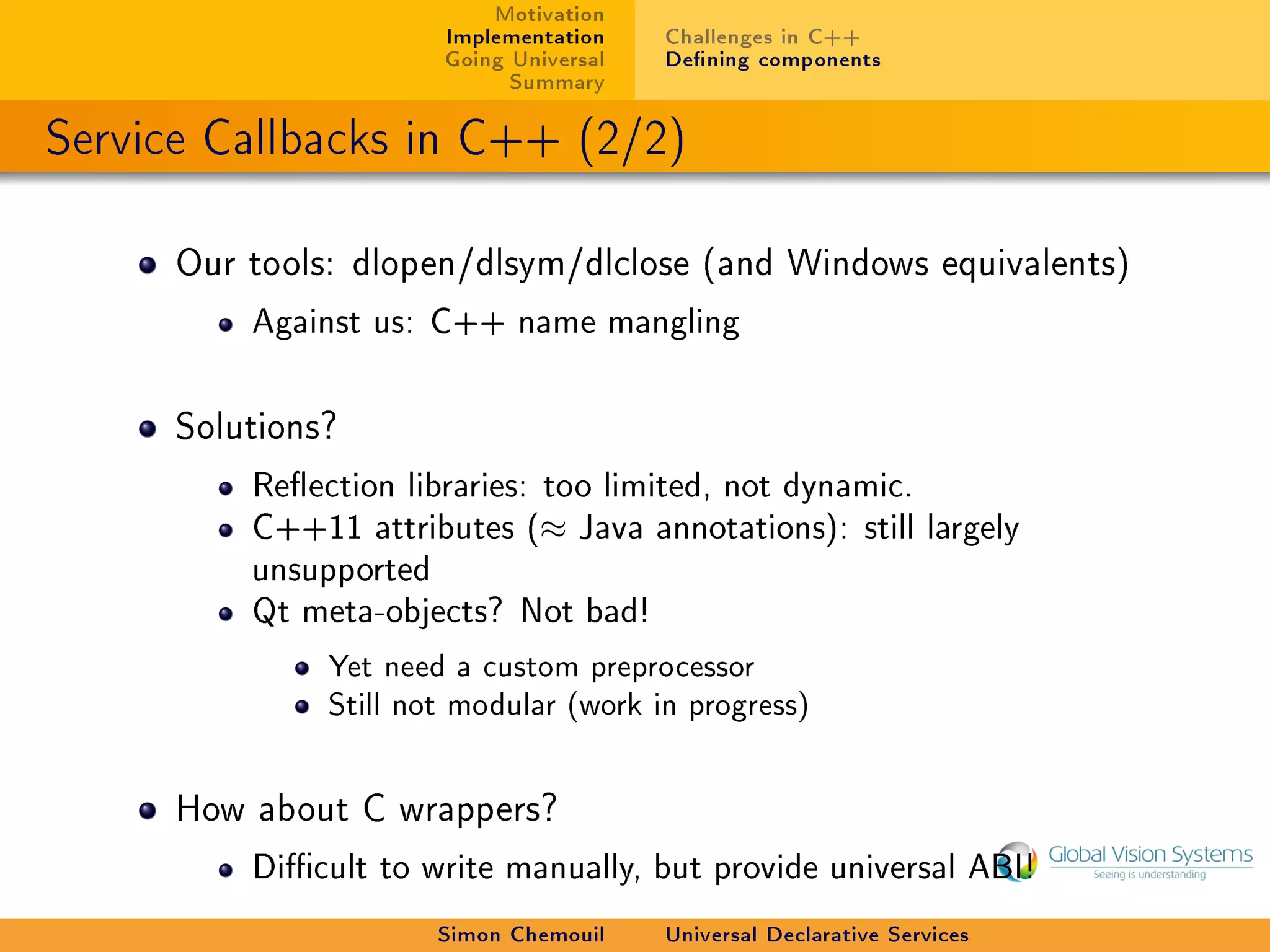 Motivation
                        Implementation    Challenges in C++
                        Going Universal   Dening components
                              Summary

Service Callbacks in C++ (2/2)

      Our tools: dlopen/dlsym/dlclose (and Windows equivalents)

          Against us: C++ name mangling



      Solutions?

          Reection libraries: too limited, not dynamic.
          C++11 attributes (≈ Java annotations): still largely
          unsupported
          Qt meta-objects? Not bad!

               Yet need a custom preprocessor
               Still not modular (work in progress)


      How about C wrappers?

          Dicult to write manually, but provide universal ABI!

                        Simon Chemouil    Universal Declarative Services
 