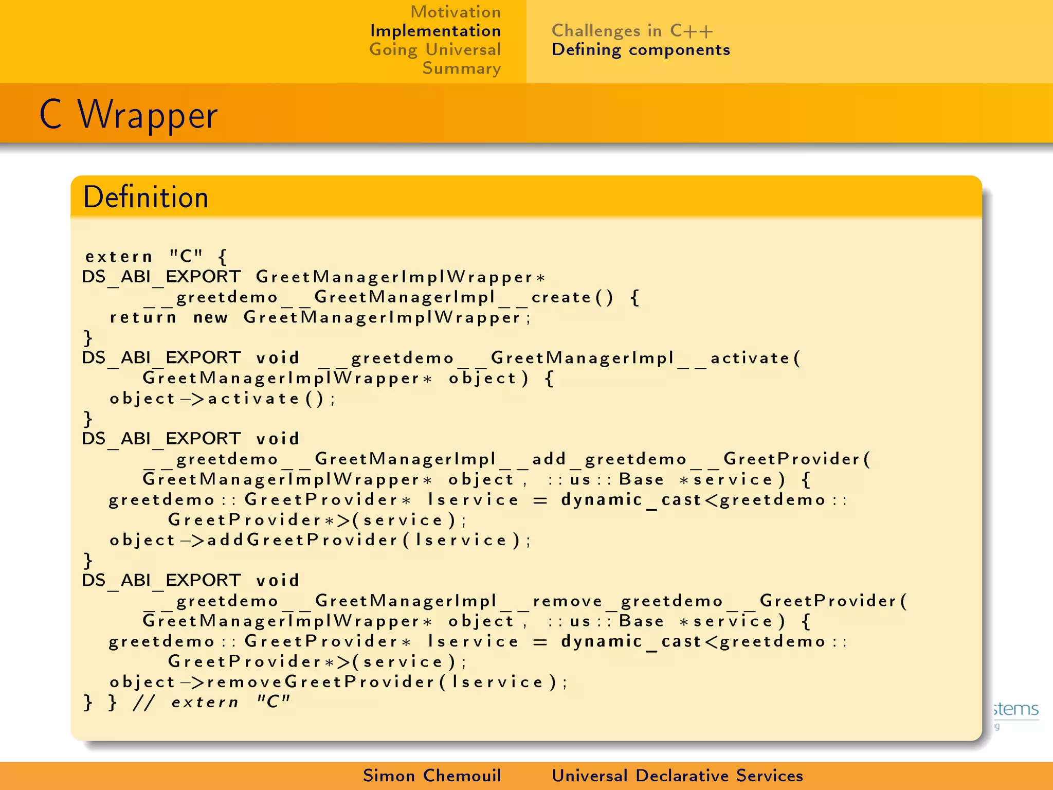 Motivation
                                 Implementation      Challenges in C++
                                 Going Universal     Dening components
                                       Summary

C Wrapper
  Denition

  e x t e r n C {
  DS_ABI_EXPORT GreetManagerImplWrapper ∗
            __greetdemo__GreetManagerImpl__create ( ) {
      r e t u r n new GreetManagerImplWrapper ;
  }
  DS_ABI_EXPORT void __greetdemo__GreetManagerImpl__activate (
            GreetManagerImplWrapper ∗ o b j e c t ) {
      o b j e c t − a c t i v a t e ( ) ;
  }
  DS_ABI_EXPORT void
            __greetdemo__GreetManagerImpl__add_greetdemo__GreetProvider (
            GreetManagerImplWrapper ∗ o b j e c t , : : us : : Base ∗ s e r v i c e ) {
      greetdemo : : G r e e t P r o v i d e r ∗ l s e r v i c e = dynamic_cast greetdemo : :
                G r e e t P r o v i d e r ∗ ( s e r v i c e ) ;
      o b j e c t −a d d G r e e t P r o v i d e r ( l s e r v i c e ) ;
  }
  DS_ABI_EXPORT void
            __greetdemo__GreetManagerImpl__remove_greetdemo__GreetProvider (
            GreetManagerImplWrapper ∗ o b j e c t , : : us : : Base ∗ s e r v i c e ) {
      greetdemo : : G r e e t P r o v i d e r ∗ l s e r v i c e = dynamic_cast greetdemo : :
                G r e e t P r o v i d e r ∗ ( s e r v i c e ) ;
      o b j e c t −r e m o v e G r e e t P r o v i d e r ( l s e r v i c e ) ;
  } } // e x t e r n C


                                 Simon Chemouil      Universal Declarative Services
 