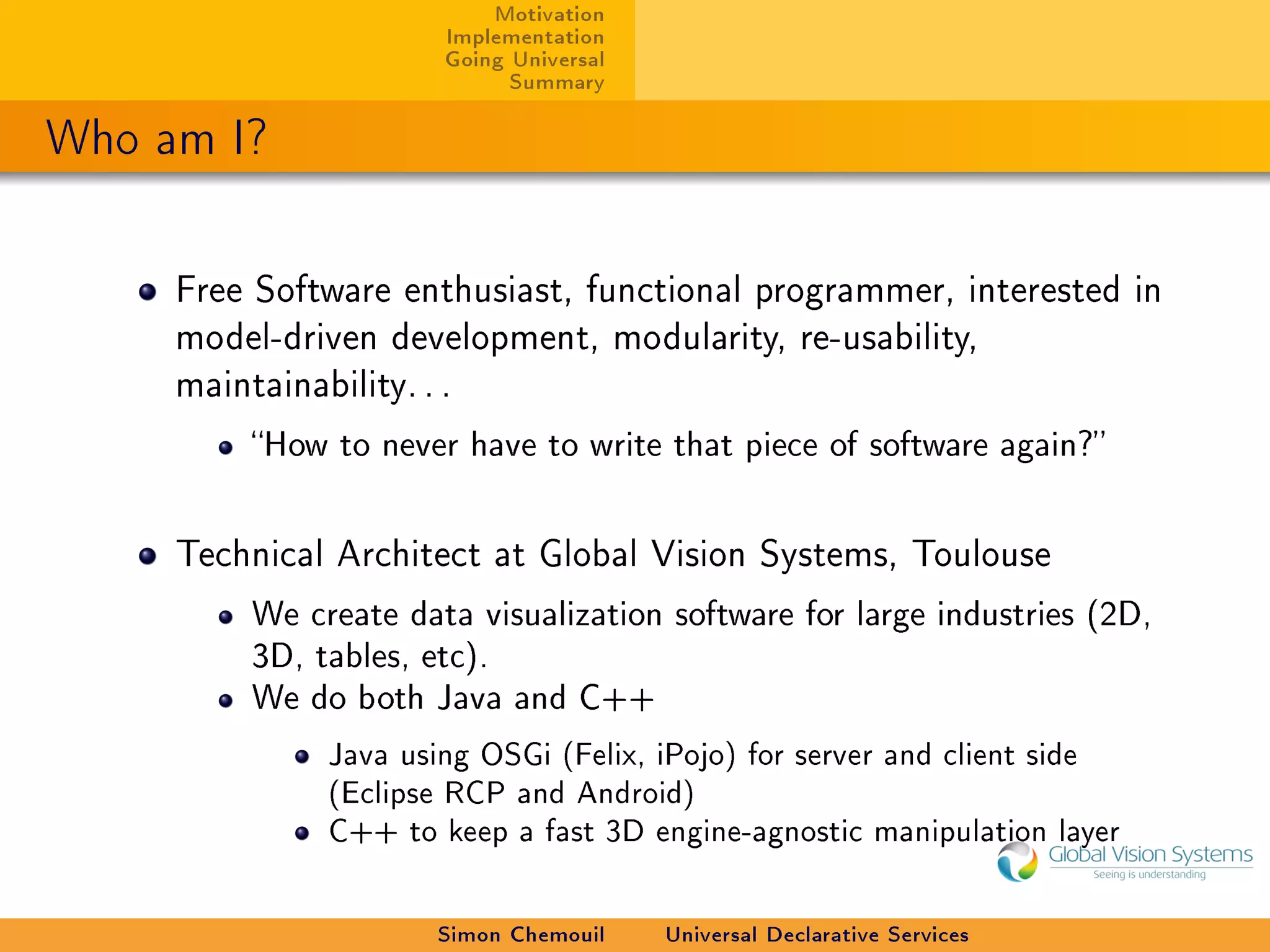 Motivation
                        Implementation
                        Going Universal
                              Summary

Who am I?

     Free Software enthusiast, functional programmer, interested in
     model-driven development, modularity, re-usability,
     maintainability. . .

          How to never have to write that piece of software again?



     Technical Architect at Global Vision Systems, Toulouse

          We create data visualization software for large industries (2D,
          3D, tables, etc).
          We do both Java and C++

                Java using OSGi (Felix, iPojo) for server and client side
                (Eclipse RCP and Android)
                C++ to keep a fast 3D engine-agnostic manipulation layer

                        Simon Chemouil    Universal Declarative Services
 