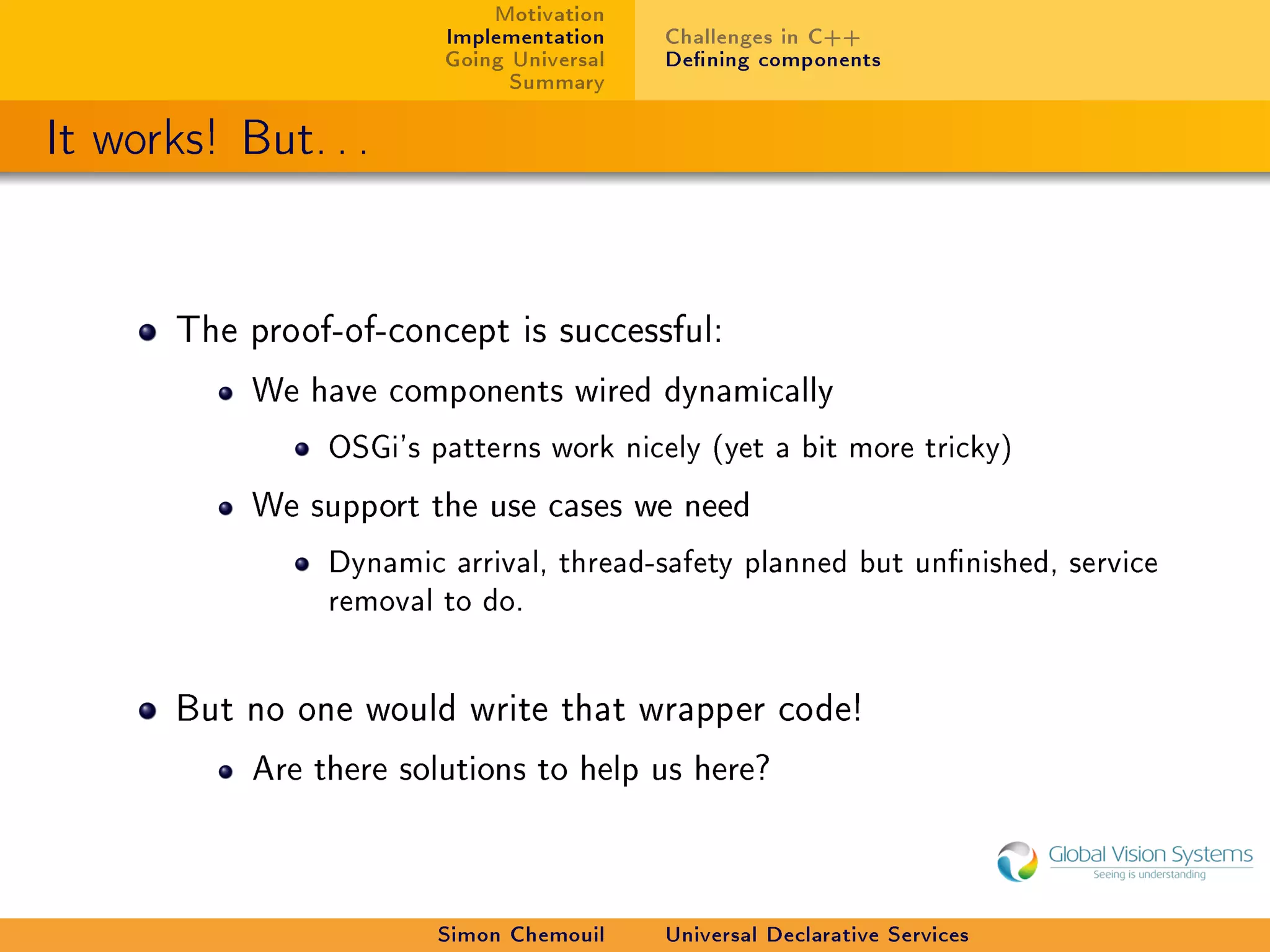 Motivation
                        Implementation    Challenges in C++
                        Going Universal   Dening components
                              Summary

It works! But. . .


       The proof-of-concept is successful:

           We have components wired dynamically

                OSGi's patterns work nicely (yet a bit more tricky)
           We support the use cases we need

                Dynamic arrival, thread-safety planned but unnished, service
                removal to do.


       But no one would write that wrapper code!

           Are there solutions to help us here?




                        Simon Chemouil    Universal Declarative Services
 
