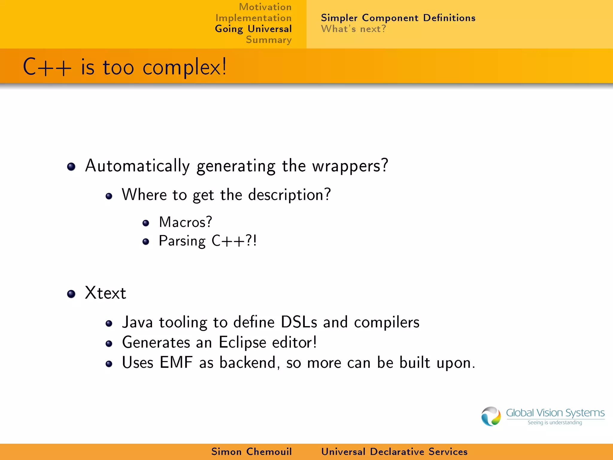 Motivation
                      Implementation    Simpler Component Denitions
                      Going Universal   What's next?
                            Summary

C++ is too complex!


     Automatically generating the wrappers?

         Where to get the description?

              Macros?
              Parsing C++?!


     Xtext

         Java tooling to dene DSLs and compilers
         Generates an Eclipse editor!
         Uses EMF as backend, so more can be built upon.




                     Simon Chemouil     Universal Declarative Services
 