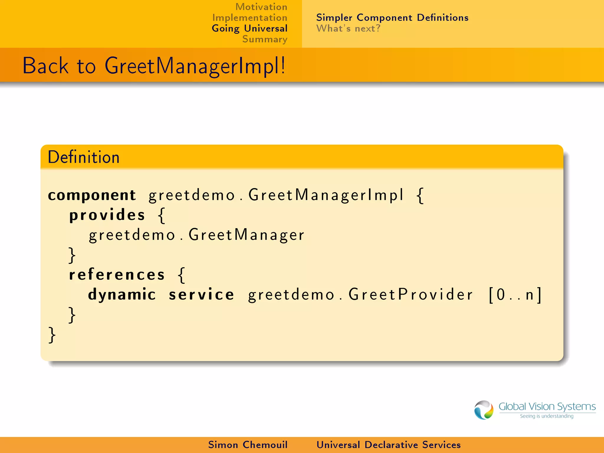 Motivation
                              Implementation    Simpler Component Denitions
                              Going Universal   What's next?
                                    Summary

Back to GreetManagerImpl!


  Denition


  component g r e e t d e m o . G r e e t M a n a g e r I m p l     {
    provides {
          greetdemo . GreetManager
      }
      references {
        dynamic s e r v i c e        greetdemo . G r e e t P r o v i d e r       [0..n]
      }
  }




                             Simon Chemouil     Universal Declarative Services
 