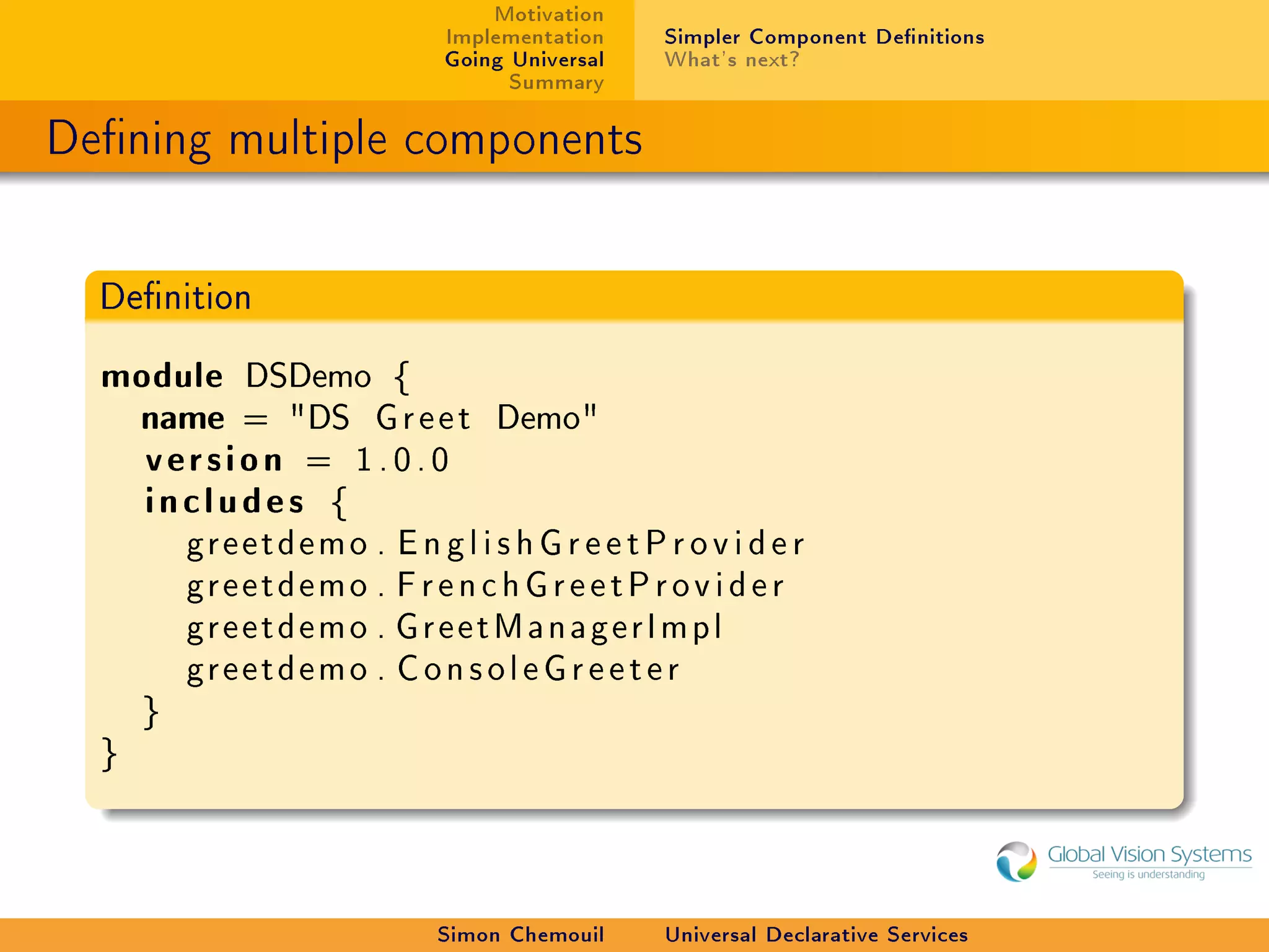 Motivation
                               Implementation    Simpler Component Denitions
                               Going Universal   What's next?
                                     Summary

Dening multiple components


  Denition


  module DSDemo {
   name = DS G r e e t            Demo
    version = 1.0.0
    includes {
          greetdemo . E n g l i s h G r e e t P r o v i d e r
          greetdemo . F r e n c h G r e e t P r o v i d e r
          greetdemo . GreetManagerImpl
          greetdemo . C o n s o l e G r e e t e r
      }
  }




                              Simon Chemouil     Universal Declarative Services
 