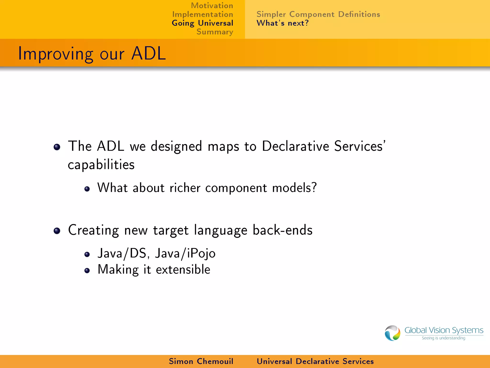 Motivation
                       Implementation    Simpler Component Denitions
                       Going Universal   What's next?
                             Summary

Improving our ADL



     The ADL we designed maps to Declarative Services'
     capabilities

          What about richer component models?



     Creating new target language back-ends

          Java/DS, Java/iPojo
          Making it extensible




                      Simon Chemouil     Universal Declarative Services
 