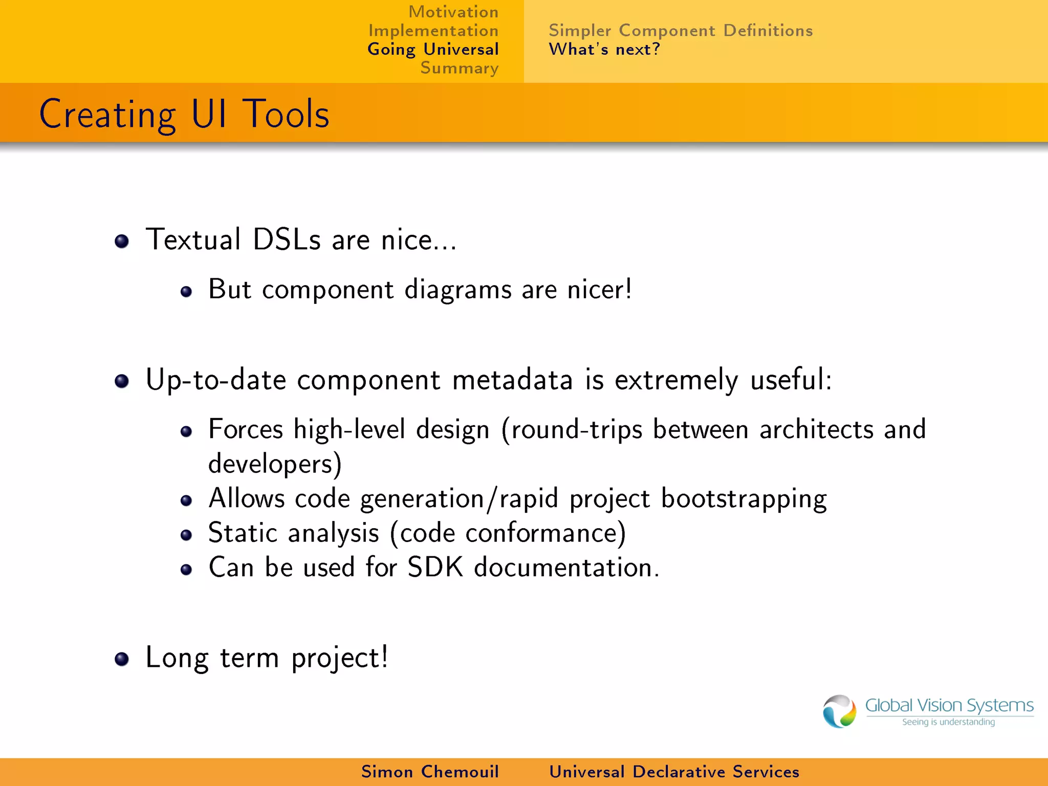 Motivation
                        Implementation    Simpler Component Denitions
                        Going Universal   What's next?
                              Summary

Creating UI Tools

      Textual DSLs are nice...

          But component diagrams are nicer!



      Up-to-date component metadata is extremely useful:

          Forces high-level design (round-trips between architects and
          developers)
          Allows code generation/rapid project bootstrapping
          Static analysis (code conformance)
          Can be used for SDK documentation.



      Long term project!




                        Simon Chemouil    Universal Declarative Services
 