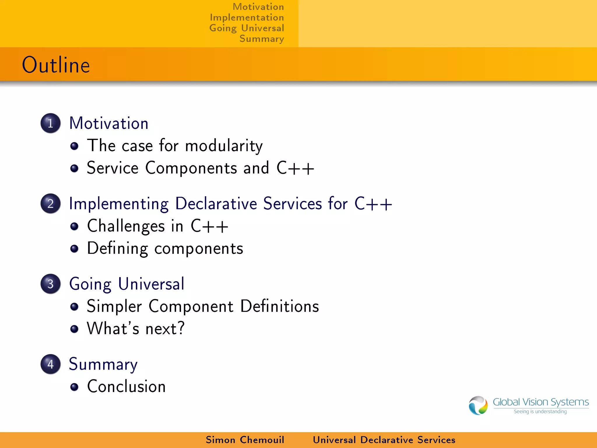 Motivation
                        Implementation
                        Going Universal
                              Summary

Outline

  1   Motivation
        The case for modularity
        Service Components and C++

  2   Implementing Declarative Services for C++
        Challenges in C++
        Dening components

  3   Going Universal
        Simpler Component Denitions
        What's next?

  4   Summary
        Conclusion



                        Simon Chemouil    Universal Declarative Services
 
