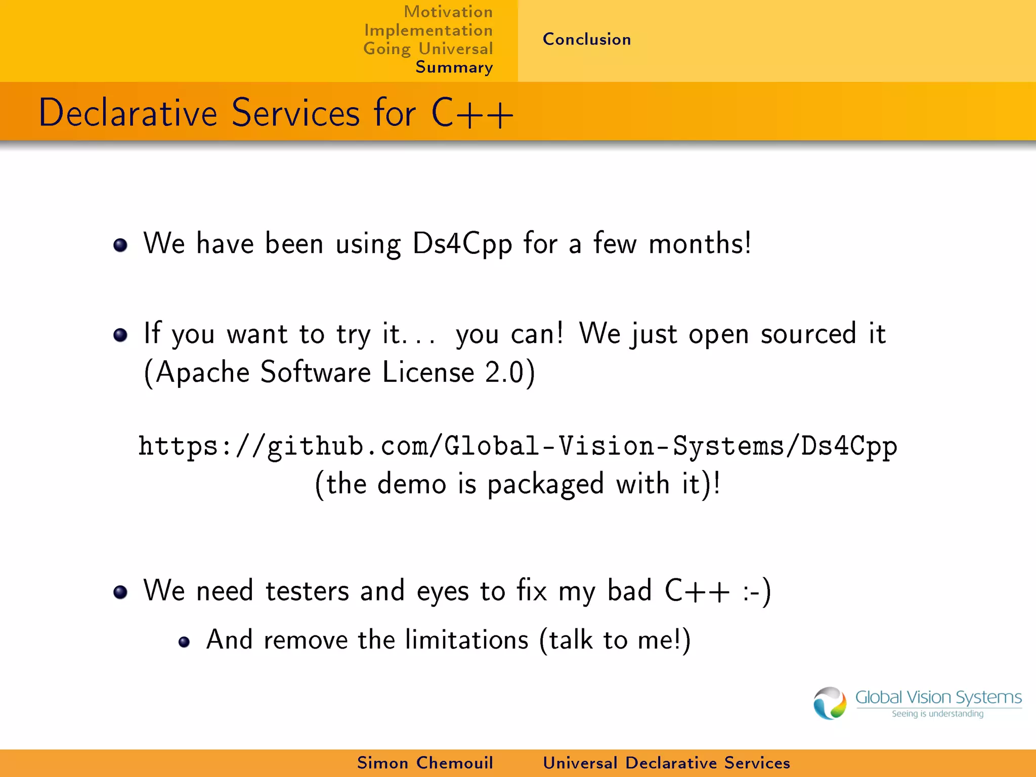 Motivation
                       Implementation    Conclusion
                       Going Universal
                             Summary

Declarative Services for C++


      We have been using Ds4Cpp for a few months!



      If you want to try it. . . you can! We just open sourced it
      (Apache Software License 2.0)


     https://github.com/Global-Vision-Systems/Ds4Cpp
                   (the demo is packaged with it)!




      We need testers and eyes to x my bad C++ :-)

          And remove the limitations (talk to me!)




                      Simon Chemouil     Universal Declarative Services
 