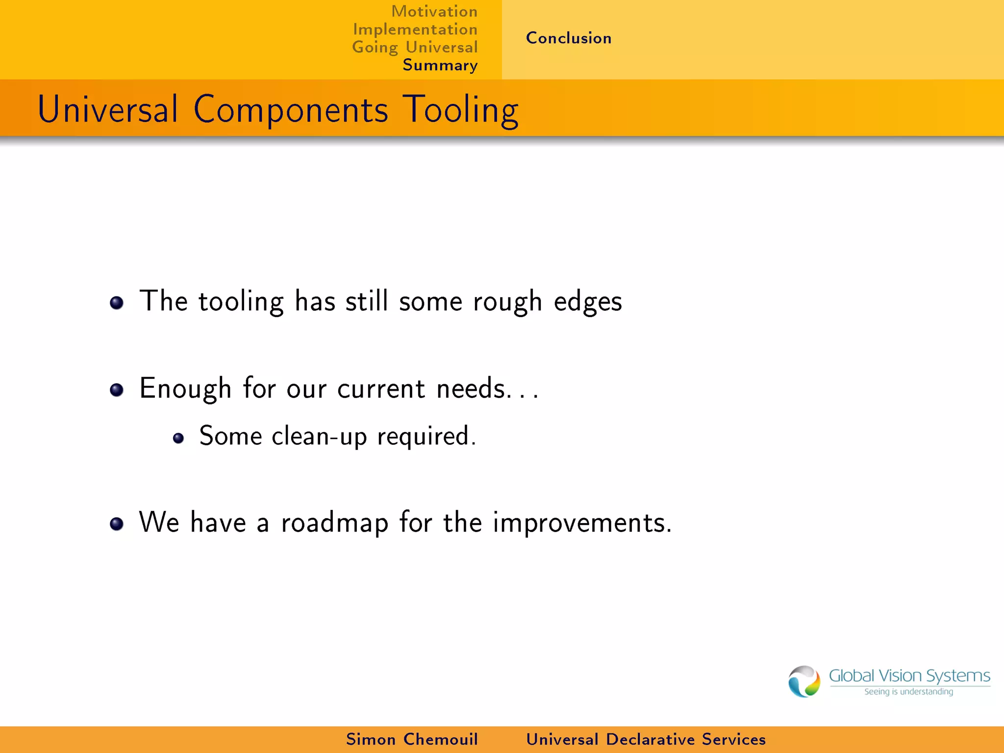 Motivation
                      Implementation    Conclusion
                      Going Universal
                            Summary

Universal Components Tooling



     The tooling has still some rough edges



     Enough for our current needs. . .

         Some clean-up required.



     We have a roadmap for the improvements.




                      Simon Chemouil    Universal Declarative Services
 
