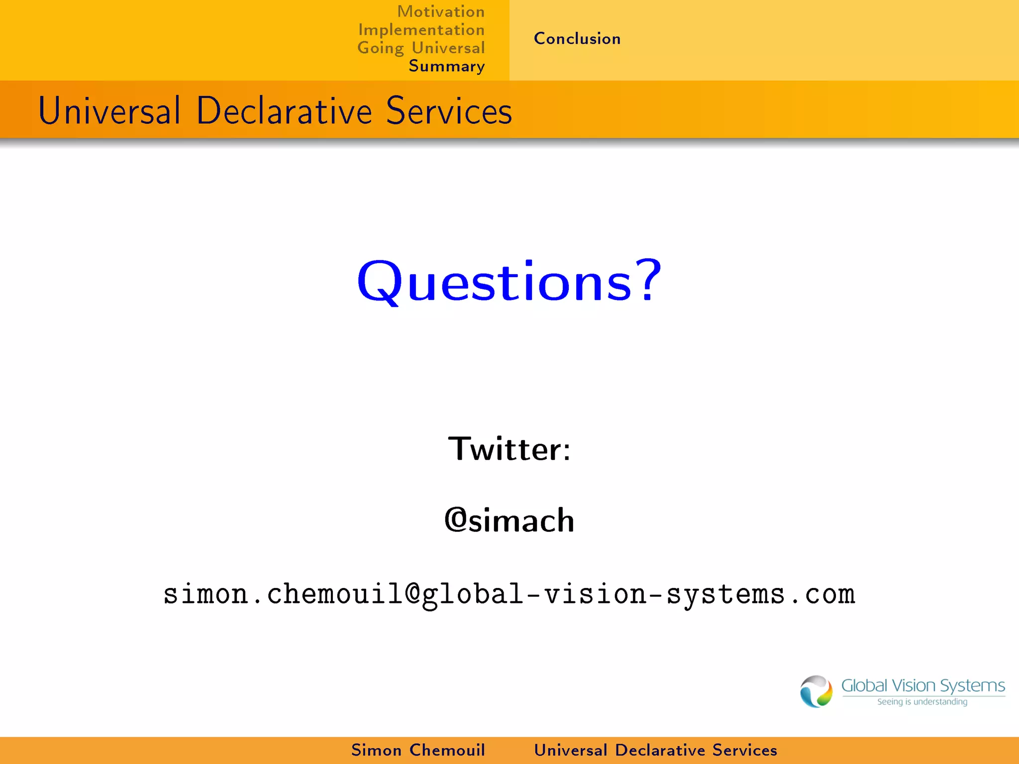 Motivation
                    Implementation    Conclusion
                    Going Universal
                          Summary

Universal Declarative Services



                    Questions?


                              Twitter:


                              @simach


       simon.chemouil@global-vision-systems.com



                   Simon Chemouil     Universal Declarative Services
 