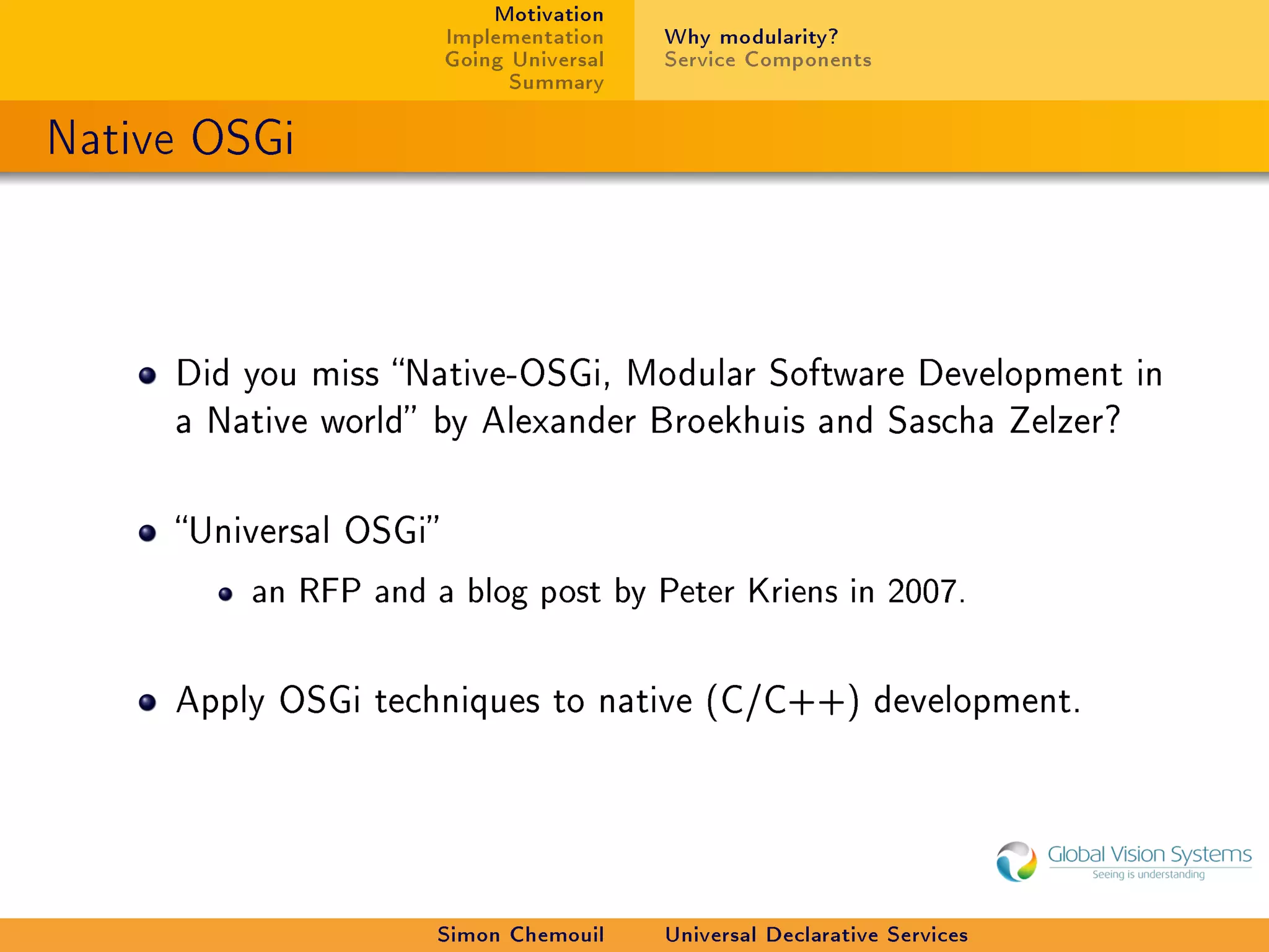 Motivation
                        Implementation    Why modularity?
                        Going Universal   Service Components
                              Summary

Native OSGi



     Did you miss Native-OSGi, Modular Software Development in
     a Native world by Alexander Broekhuis and Sascha Zelzer?



     Universal OSGi

         an RFP and a blog post by Peter Kriens in 2007.



     Apply OSGi techniques to native (C/C++) development.




                     Simon Chemouil       Universal Declarative Services
 