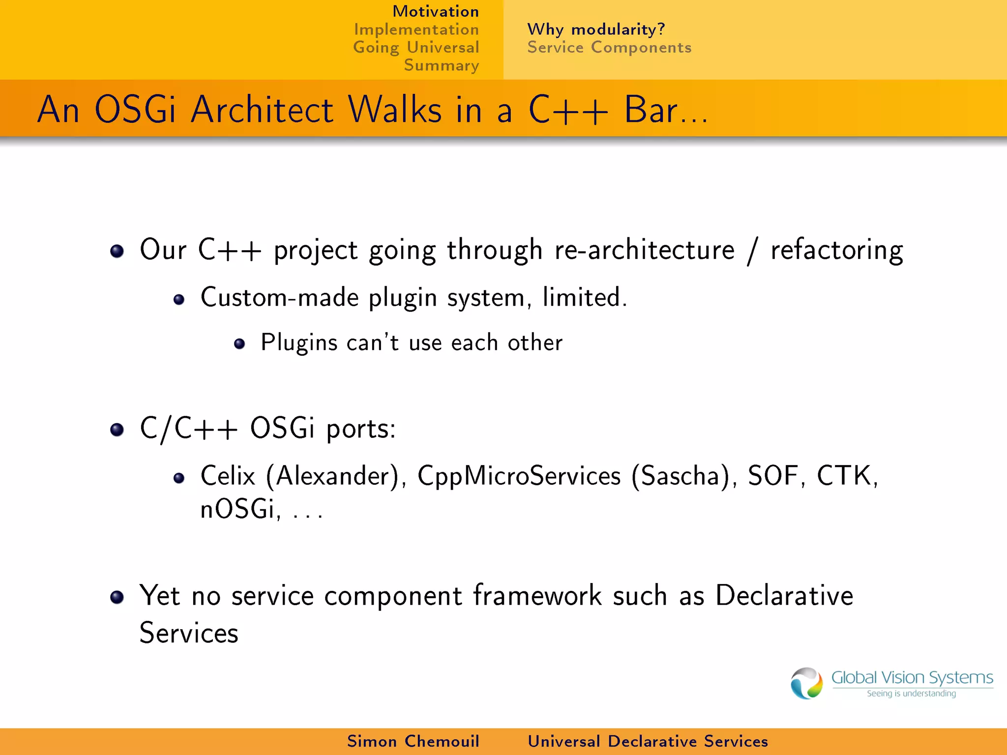 Motivation
                        Implementation    Why modularity?
                        Going Universal   Service Components
                              Summary

An OSGi Architect Walks in a C++ Bar...


     Our C++ project going through re-architecture / refactoring

         Custom-made plugin system, limited.

                Plugins can't use each other


     C/C++ OSGi ports:

         Celix (Alexander), CppMicroServices (Sascha), SOF, CTK,
         nOSGi, . . .



     Yet no service component framework such as Declarative
     Services




                        Simon Chemouil    Universal Declarative Services
 