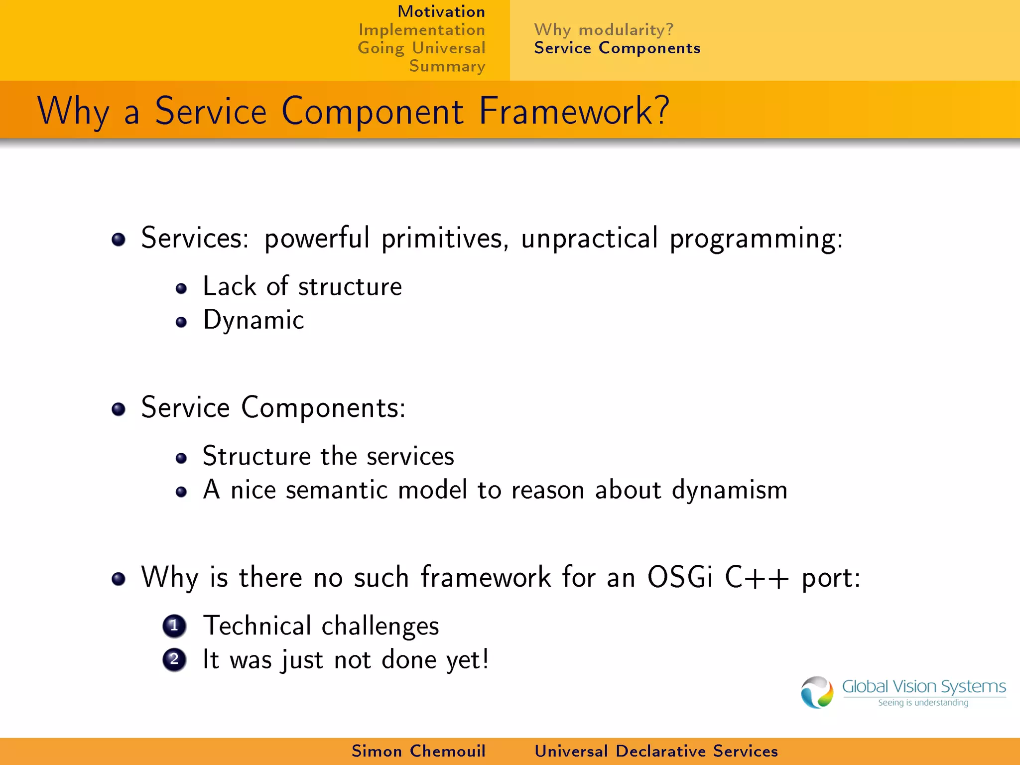 Motivation
                        Implementation    Why modularity?
                        Going Universal   Service Components
                              Summary

Why a Service Component Framework?


     Services: powerful primitives, unpractical programming:

           Lack of structure
           Dynamic



     Service Components:

           Structure the services
           A nice semantic model to reason about dynamism



     Why is there no such framework for an OSGi C++ port:

       1   Technical challenges
       2   It was just not done yet!



                        Simon Chemouil    Universal Declarative Services
 