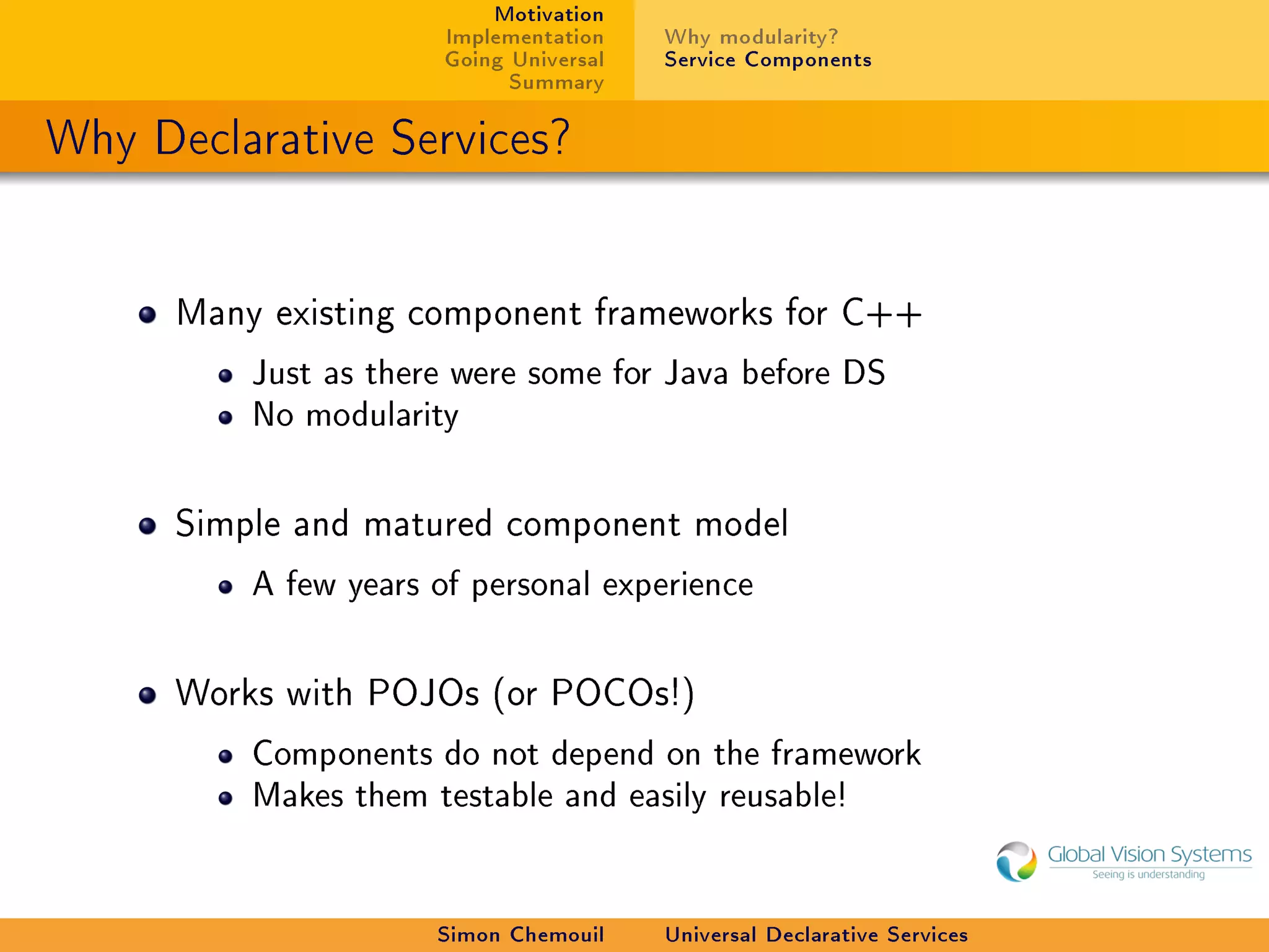 Motivation
                       Implementation    Why modularity?
                       Going Universal   Service Components
                             Summary

Why Declarative Services?


      Many existing component frameworks for C++

          Just as there were some for Java before DS
          No modularity



      Simple and matured component model

          A few years of personal experience



      Works with POJOs (or POCOs!)

          Components do not depend on the framework
          Makes them testable and easily reusable!




                      Simon Chemouil     Universal Declarative Services
 
