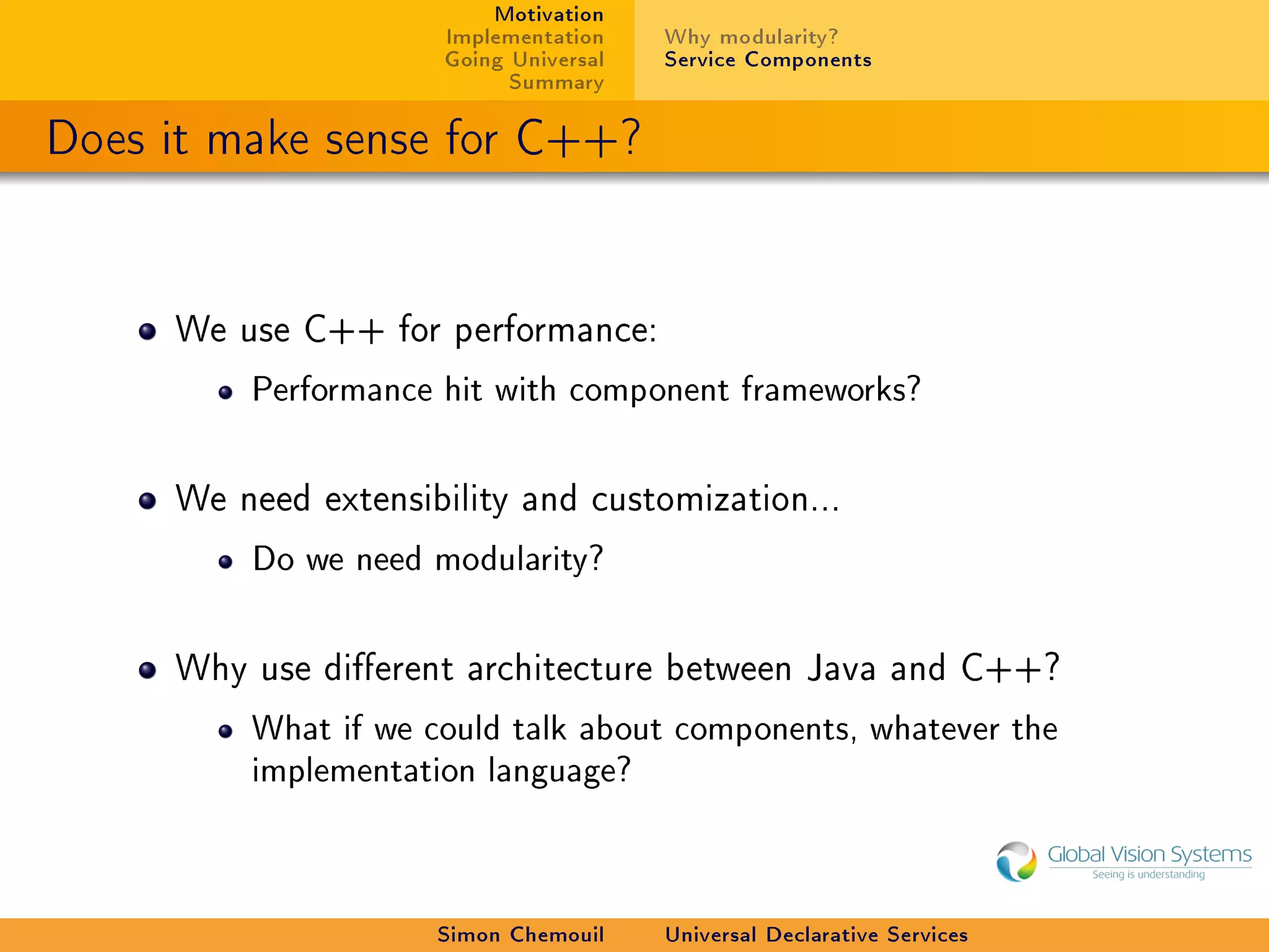 Motivation
                     Implementation    Why modularity?
                     Going Universal   Service Components
                           Summary

Does it make sense for C++?


     We use C++ for performance:

         Performance hit with component frameworks?



     We need extensibility and customization...

         Do we need modularity?



     Why use dierent architecture between Java and C++?

         What if we could talk about components, whatever the
         implementation language?




                     Simon Chemouil    Universal Declarative Services
 
