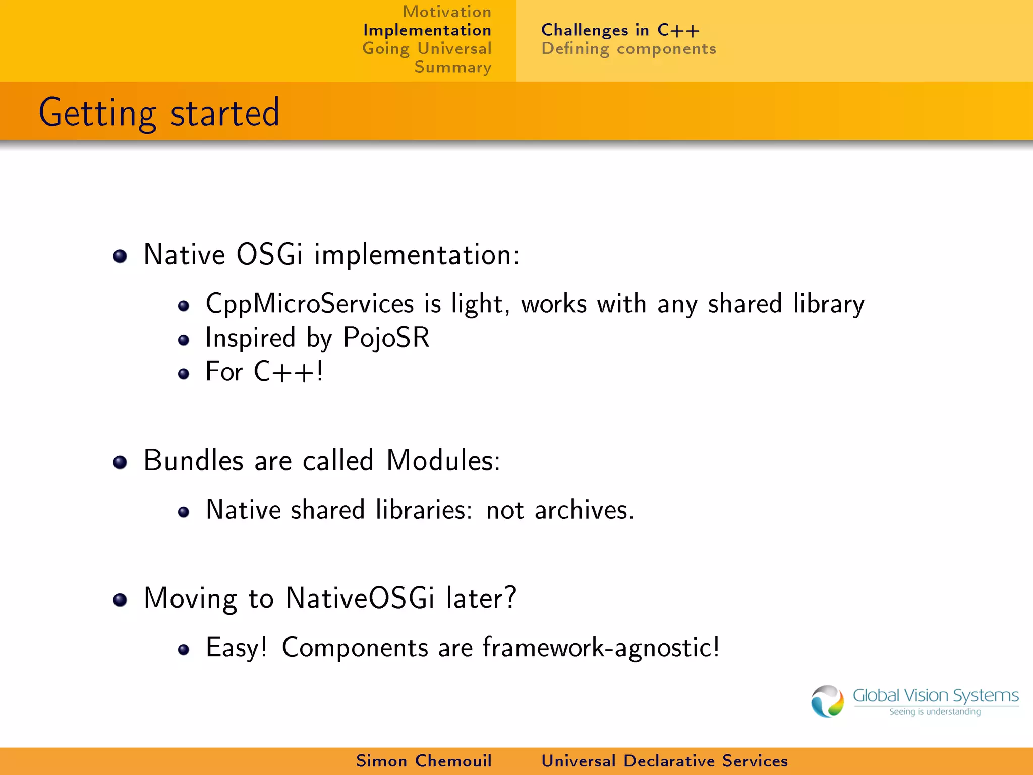 Motivation
                       Implementation    Challenges in C++
                       Going Universal   Dening components
                             Summary

Getting started


      Native OSGi implementation:

          CppMicroServices is light, works with any shared library
          Inspired by PojoSR
          For C++!



      Bundles are called Modules:

          Native shared libraries: not archives.



      Moving to NativeOSGi later?

          Easy! Components are framework-agnostic!




                       Simon Chemouil    Universal Declarative Services
 