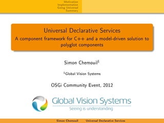 Motivation
                  Implementation
                  Going Universal
                        Summary




            Universal Declarative Services
A component framework for C++ and a model-driven solution to
                    polyglot components




                      Simon Chemouil
                                            1

                      1 Global Vision Systems


                OSGi Community Event, 2012




                  Simon Chemouil    Universal Declarative Services
 
