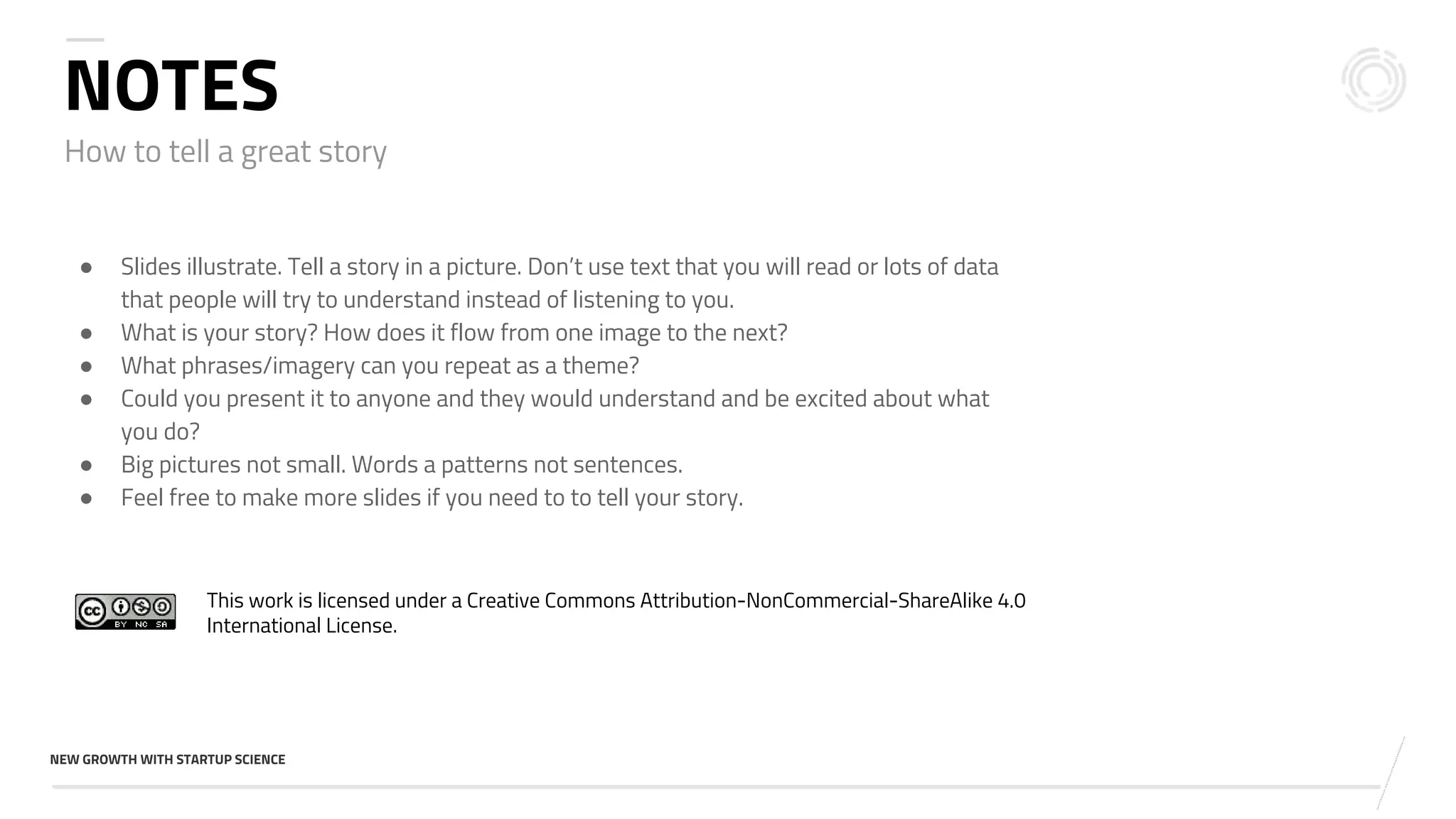 v
NEW GROWTH WITH STARTUP SCIENCE
How to tell a great story
NOTES
● Slides illustrate. Tell a story in a picture. Don’t use text that you will read or lots of data
that people will try to understand instead of listening to you.
● What is your story? How does it flow from one image to the next?
● What phrases/imagery can you repeat as a theme?
● Could you present it to anyone and they would understand and be excited about what
you do?
● Big pictures not small. Words a patterns not sentences.
● Feel free to make more slides if you need to to tell your story.
This work is licensed under a Creative Commons Attribution-NonCommercial-ShareAlike 4.0
International License.
 
