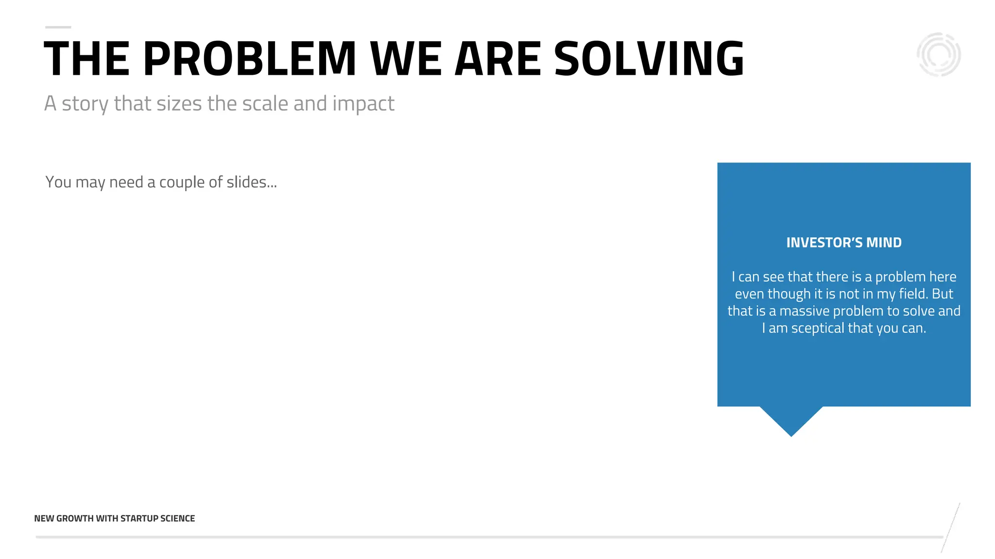 v
NEW GROWTH WITH STARTUP SCIENCE
A story that sizes the scale and impact
THE PROBLEM WE ARE SOLVING
You may need a couple of slides...
INVESTOR’S MIND
I can see that there is a problem here
even though it is not in my field. But
that is a massive problem to solve and
I am sceptical that you can.
 